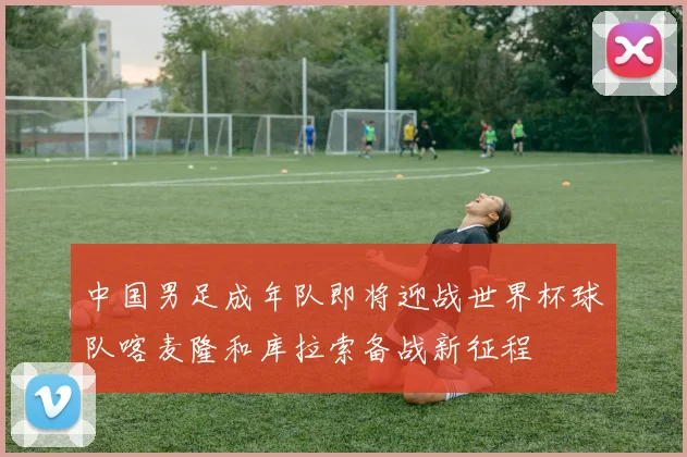 中国男足成年队即将迎战世界杯球队喀麦隆和库拉索备战新征程
