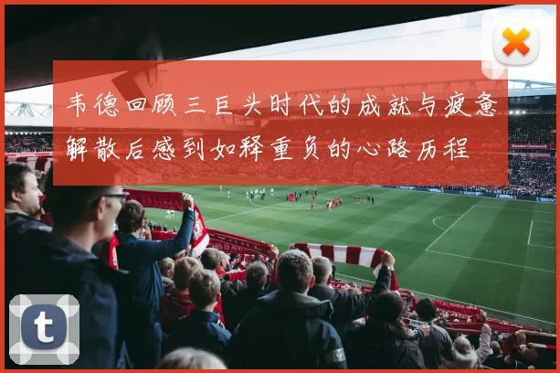 韦德回顾三巨头时代的成就与疲惫解散后感到如释重负的心路历程