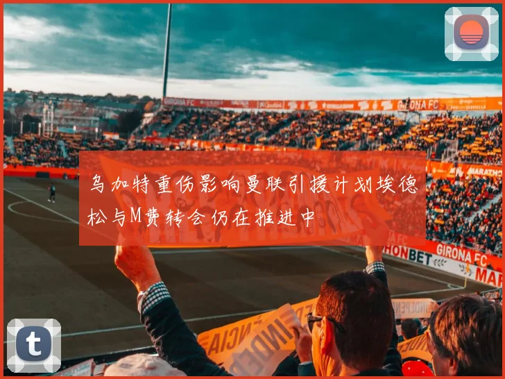 乌加特重伤影响曼联引援计划埃德松与M费转会仍在推进中