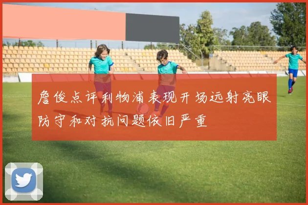詹俊点评利物浦表现开场远射亮眼防守和对抗问题依旧严重