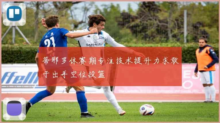 蒂耶罗休赛期专注技术提升力求敢于出手空位投篮