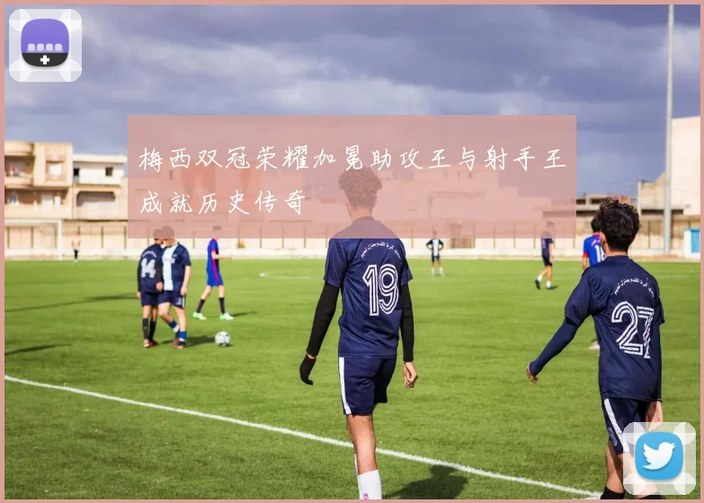 梅西双冠荣耀加冕助攻王与射手王成就历史传奇