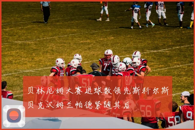贝林厄姆大赛进球数领先斯科尔斯贝克汉姆兰帕德紧随其后
