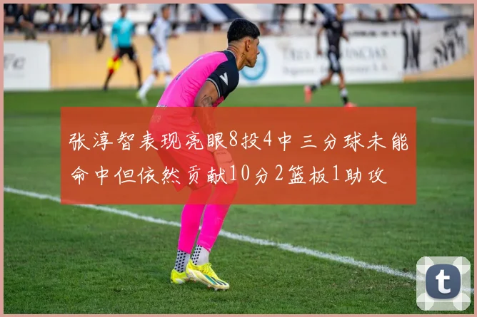 张淳智表现亮眼8投4中三分球未能命中但依然贡献10分2篮板1助攻