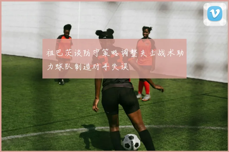 祖巴茨谈防守策略调整夹击战术助力球队制造对手失误
