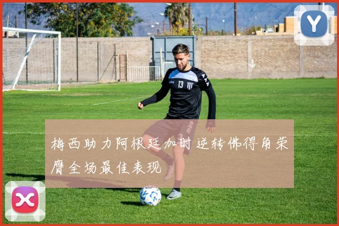 梅西助力阿根廷加时逆转佛得角荣膺全场最佳表现