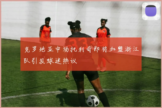 克罗地亚中场托利奇即将加盟浙江队引发球迷热议