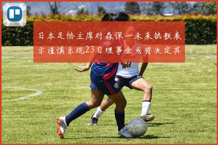 日本足协主席对森保一未来执教表示谨慎乐观23日理事会或将决定其去留