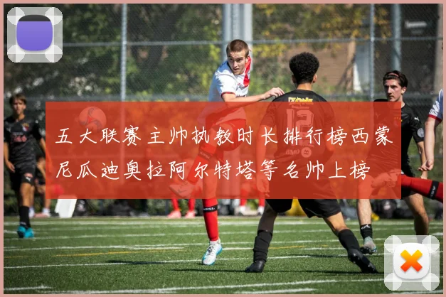 五大联赛主帅执教时长排行榜西蒙尼瓜迪奥拉阿尔特塔等名帅上榜