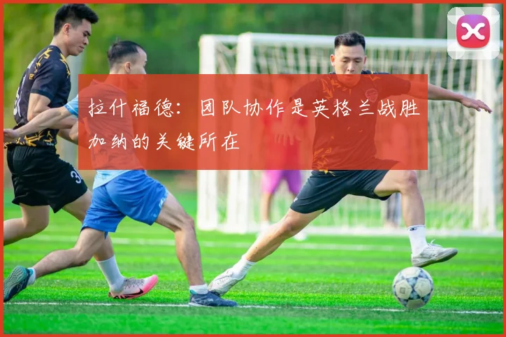 拉什福德：团队协作是英格兰战胜加纳的关键所在