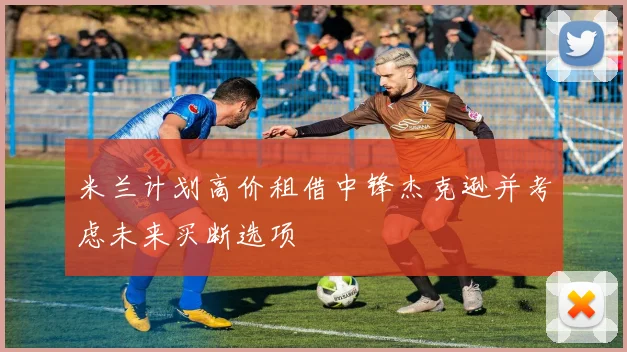 米兰计划高价租借中锋杰克逊并考虑未来买断选项