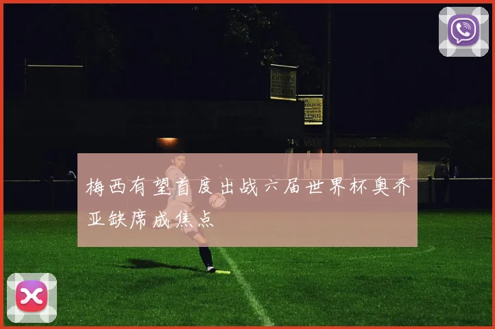 梅西有望首度出战六届世界杯奥乔亚缺席成焦点