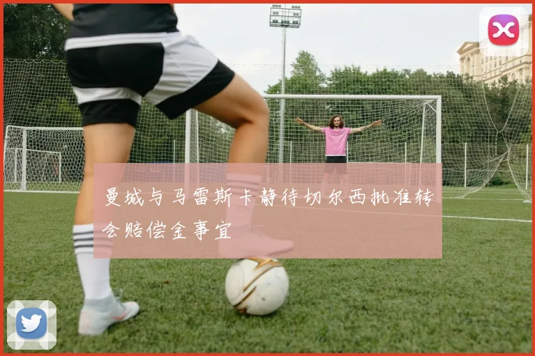 曼城与马雷斯卡静待切尔西批准转会赔偿金事宜