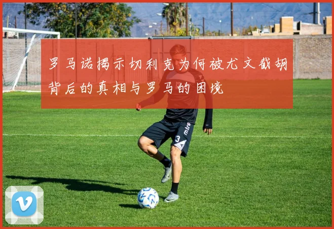 罗马诺揭示切利克为何被尤文截胡背后的真相与罗马的困境