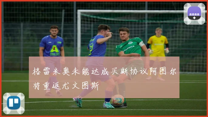 格雷米奥未能达成买断协议阿图尔将重返尤文图斯