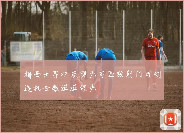 梅西世界杯表现无可匹敌射门与创造机会数遥遥领先