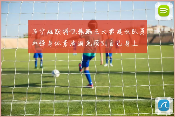 马宁幽默调侃韩鹏王大雷建议队员加强身体素质避免踢到自己身上