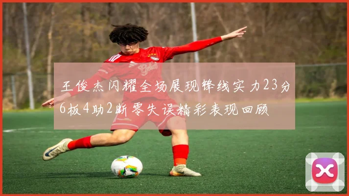 王俊杰闪耀全场展现锋线实力23分6板4助2断零失误精彩表现回顾