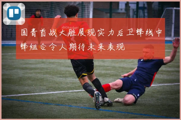 国青首战大胜展现实力后卫锋线中锋组合令人期待未来表现