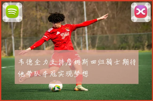 韦德全力支持詹姆斯回归骑士期待他带队夺冠实现梦想