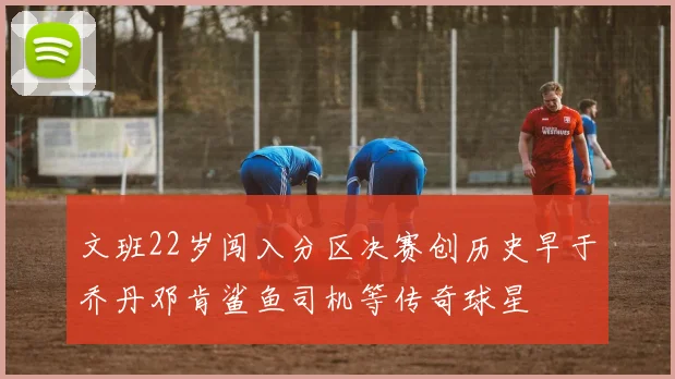 文班22岁闯入分区决赛创历史早于乔丹邓肯鲨鱼司机等传奇球星