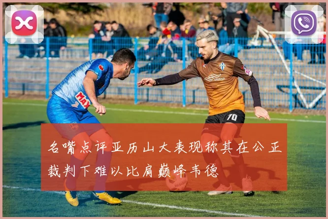 名嘴点评亚历山大表现称其在公正裁判下难以比肩巅峰韦德