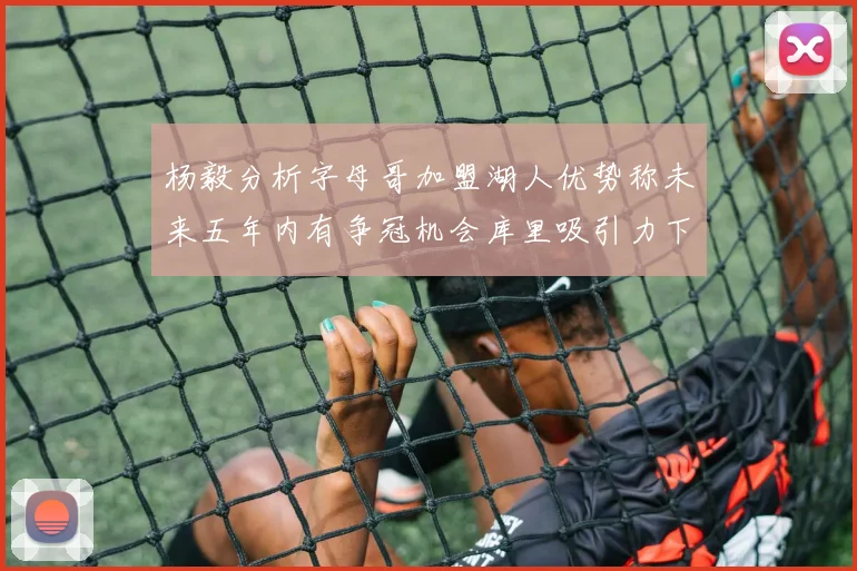 杨毅分析字母哥加盟湖人优势称未来五年内有争冠机会库里吸引力下降